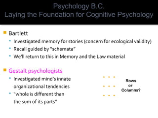  Bartlett
 Investigated memory for stories (concern for ecological validity)
 Recall guided by “schemata”
 We’ll return to this in Memory and the Law material
 Gestalt psychologists
 Investigated mind’s innate
organizational tendencies
 “whole is different than
the sum of its parts”
Psychology B.C.
Laying the Foundation for Cognitive Psychology
. . .
. . .
. . .
Rows
or
Columns?
 