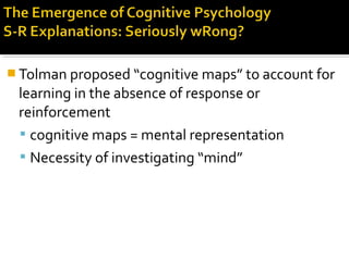  Tolman proposed “cognitive maps” to account for
learning in the absence of response or
reinforcement
 cognitive maps = mental representation
 Necessity of investigating “mind”
 