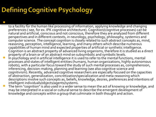 The term cognition (Latin: cognoscere, "to know") is used in several loosely-related ways to refer
to a facility for the human like processing of information, applying knowledge and changing
preferences ( see, for ex. IPK cognitive architecture). Cognition/(cognitive processes) can be
natural and artificial, conscious and not conscious, therefore they are analyzed from different
perspectives and in different contexts, in neurology, psychology, philosophy, systemics and
computer science. The concept cognition is closely related to such abstract concepts as, mind,
reasoning, perception, intelligence, learning, and many others which describe numerous
capabilities of human mind and expected properties of artificial or synthetic intelligence.
Cognition is an abstract property of advanced living organisms, therefore it is studied as a direct
property of a brain or of an abstract mind on subsymbolic and symbolic levels.
 In psychology and in artificial intelligence it is used to refer to the mental functions, mental
processes and states of intelligent entities (humans, human organizations, highly autonomous
robots), with a particular focus toward the study of such mental processes as, comprehension,
inferencing, decision-making, planning and learning (see also cognitive science and
cognitivism). Recently, advanced cognitive researchers are especially focused on the capacities
of abstraction, generalization, concretization/specialization and meta-reasoning which
descriptions involve such concepts as, beliefs, knowledge, desires, preferences and intentions of
intelligent individuals/objects/agents/systems.
 The term "cognition" is also used in a wider sense to mean the act of knowing or knowledge, and
may be interpreted in a social or cultural sense to describe the emergent development of
knowledge and concepts within a group that culminate in both thought and action.
 