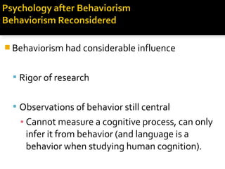  Behaviorism had considerable influence
 Rigor of research
 Observations of behavior still central
▪ Cannot measure a cognitive process, can only
infer it from behavior (and language is a
behavior when studying human cognition).
 