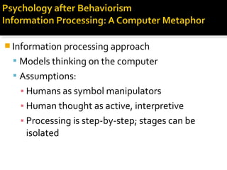  Information processing approach
 Models thinking on the computer
 Assumptions:
▪ Humans as symbol manipulators
▪ Human thought as active, interpretive
▪ Processing is step-by-step; stages can be
isolated
 