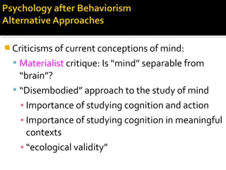  Criticisms of current conceptions of mind:
 Materialist critique: Is “mind” separable from
“brain”?
 “Disembodied” approach to the study of mind
▪ Importance of studying cognition and action
▪ Importance of studying cognition in meaningful
contexts
▪ “ecological validity”
 