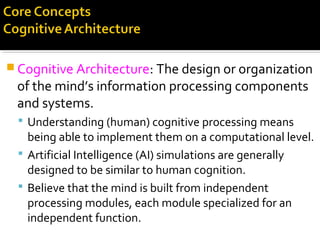  Cognitive Architecture: The design or organization
of the mind’s information processing components
and systems.
 Understanding (human) cognitive processing means
being able to implement them on a computational level.
 Artificial Intelligence (AI) simulations are generally
designed to be similar to human cognition.
 Believe that the mind is built from independent
processing modules, each module specialized for an
independent function.
 