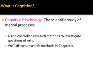  Cognitive Psychology: The scientific study of
mental processes.
 Using controlled research methods to investigate
questions of mind.
 We’ll discuss research methods in Chapter 2.
 