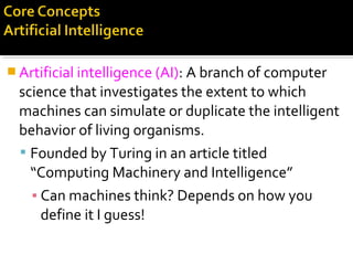  Artificial intelligence (AI): A branch of computer
science that investigates the extent to which
machines can simulate or duplicate the intelligent
behavior of living organisms.
 Founded by Turing in an article titled
“Computing Machinery and Intelligence”
▪ Can machines think? Depends on how you
define it I guess!
 
