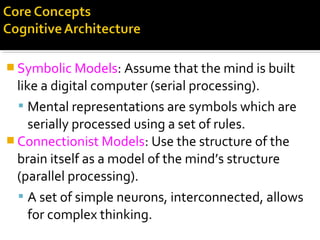  Symbolic Models: Assume that the mind is built
like a digital computer (serial processing).
 Mental representations are symbols which are
serially processed using a set of rules.
 Connectionist Models: Use the structure of the
brain itself as a model of the mind’s structure
(parallel processing).
 A set of simple neurons, interconnected, allows
for complex thinking.
 