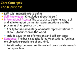  Difficult (impossible?) to define
 Self-knowledge: Knowledge about the self.
 Informational Access: The capacity to become aware of
and able to report on mental representations and the
processes that operate on them.
 Ability to take advantage of mental representations to
allow us to function in the world.
 Includes awareness of emotions and self-concepts
 Sentience: The basic capacity for raw sensations, feelings,
or subjective experience of any kind.
 Relationship between sentience and brain creates mind-
body problem.
 