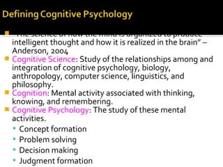  “The science of how the mind is organized to produce
intelligent thought and how it is realized in the brain” –
Anderson, 2004
 Cognitive Science: Study of the relationships among and
integration of cognitive psychology, biology,
anthropology, computer science, linguistics, and
philosophy.
 Cognition: Mental activity associated with thinking,
knowing, and remembering.
 Cognitive Psychology: The study of these mental
activities.
 Concept formation
 Problem solving
 Decision making
 Judgment formation
 