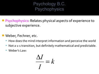  Psychophysics: Relates physical aspects of experience to
subjective experience.
 Weber, Fechner, etc.
 How does the mind interpret information and perceive the world
 Not a 1-1 transition, but definitely mathematical and predictable.
 Weber’s Law:
k
I
I
=
∆
Psychology B.C.
Psychophysics
 