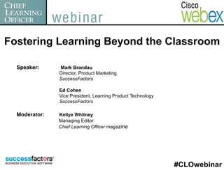 Fostering Learning Beyond the Classroom

  Speaker:     Mark Brandau
               Director, Product Marketing
               SuccessFactors

               Ed Cohen
               Vice President, Learning Product Technology
               SuccessFactors

  Moderator:   Kellye Whitney
               Managing Editor
               Chief Learning Officer magazine




                                                             #CLOwebinar
 