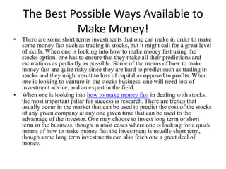 The Best Possible Ways Available to Make Money! There are some short terms investments that one can make in order to make some money fast such as trading in stocks, but it might call for a great level of skills. When one is looking into how to make money fast using the stocks option, one has to ensure that they make all their predictions and estimations as perfectly as possible. Some of the means of how to make money fast are quite risky since they are hard to predict such as trading in stocks and they might result to loss of capital as opposed to profits. When one is looking to venture in the stocks business, one will need lots of investment advice, and an expert in the field.  When one is looking into how to make money fast in dealing with stocks, the most important pillar for success is research. There are trends that usually occur in the market that can be used to predict the cost of the stocks of any given company at any one given time that can be used to the advantage of the investor. One may choose to invest long term or short term in the business, though in most cases where one is looking for a quick means of how to make money fast the investment is usually short term, though some long term investments can also fetch one a great deal of money. 