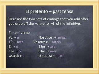 El pretérito – past tense
Here are the two sets of endings that you add after
you drop off the –ar, -er or –ir of the infinitive:
For ‘ar’ verbs:
Yo: + é
Nosotros: + amos
Tú: + aste
Vosotros: + asteis
Él: + ó
Ellos: + aron
Ella: + ó
Ellas: + aron
Usted: + ó
Ustedes: + aron

 