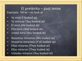 El pretérito – past tense
Example: Mirar – to look at

•
•
•
•
•

Yo miré (I looked at)
Tú miraste (You looked at)
Él miró (He looked at)
Ella miró (She looked at)
Usted miró (You looked at)

•
•
•
•
•

Nosotros miramos (We looked at)
Vosotros mirasteis (Y’all looked at)
Ellos miraron (They looked at)
Ellas miraron (They looked at)
Ustedes miraron (You looked at)

 