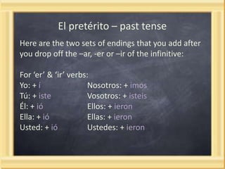 El pretérito – past tense
Here are the two sets of endings that you add after
you drop off the –ar, -er or –ir of the infinitive:
For ‘er’ & ‘ir’ verbs:
Yo: + í
Nosotros: + imos
Tú: + iste
Vosotros: + isteis
Él: + ió
Ellos: + ieron
Ella: + ió
Ellas: + ieron
Usted: + ió
Ustedes: + ieron

 