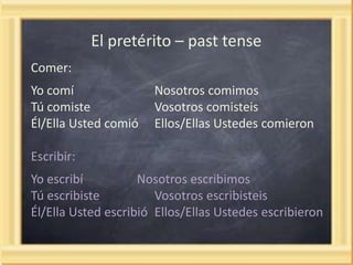 El pretérito – past tense
Comer:
Yo comí
Tú comiste
Él/Ella Usted comió

Nosotros comimos
Vosotros comisteis
Ellos/Ellas Ustedes comieron

Escribir:

Yo escribí
Nosotros escribimos
Tú escribiste
Vosotros escribisteis
Él/Ella Usted escribió Ellos/Ellas Ustedes escribieron

 