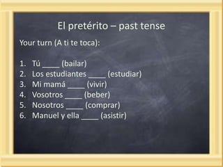 El pretérito – past tense
Your turn (A ti te toca):
1.
2.
3.
4.
5.
6.

Tú ____ (bailar)
Los estudiantes ____ (estudiar)
Mi mamá ____ (vivir)
Vosotros ____ (beber)
Nosotros ____ (comprar)
Manuel y ella ____ (asistir)

 