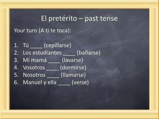 El pretérito – past tense
Your turn (A ti te toca):
1.
2.
3.
4.
5.
6.

Tú ____ (cepillarse)
Los estudiantes ____ (bañarse)
Mi mamá ____ (lavarse)
Vosotros ____ (dormirse)
Nosotros ____ (llamarse)
Manuel y ella ____ (verse)

 
