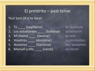 El pretérito – past tense
Your turn (A ti te toca):
1.
2.
3.
4.
5.
6.

Tú ____ (cepillarse)
Los estudiantes ____ (bañarse)
Mi mamá ____ (lavarse)
Vosotros ____ (dormirse)
Nosotros ____ (llamarse)
Manuel y ella ____ (verse)

te cepillaste
se bañaron
se lavó
os dormisteis
nos llamamos
se vieron

 