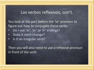 Los verbos reflexivos, con’t.
You look at the part before the ‘se’ pronoun to
figure out how to conjugate these verbs.
• Do I use ‘ar’, ‘er’ or ‘ir’ endings?
• Does it stem-change?
• Is it an irregular verb?
Then you will also need to use a reflexive pronoun
in front of the verb.

 