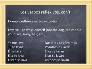 Los verbos reflexivos, con’t.
Example reflexive verb conjugation:

Lavarse – to wash oneself (not the dog, the car but
your face, body, hair, etc.)
Yo me lavo
Tú te lavas
Él se lava
Ella se lava
Usted se lava

Nosotros nos lavamos
Vosotros os laváis
Ellos se lavan
Ellas se lavan
Ustedes se lavan

 