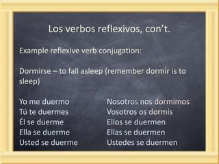 Los verbos reflexivos, con’t.
Example reflexive verb conjugation:

Dormirse – to fall asleep (remember dormir is to
sleep)
Yo me duermo
Tú te duermes
Él se duerme
Ella se duerme
Usted se duerme

Nosotros nos dormimos
Vosotros os dormís
Ellos se duermen
Ellas se duermen
Ustedes se duermen

 