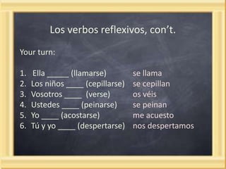 Los verbos reflexivos, con’t.
Your turn:

1.
2.
3.
4.
5.
6.

Ella _____ (llamarse)
Los niños ____ (cepillarse)
Vosotros ____ (verse)
Ustedes ____ (peinarse)
Yo ____ (acostarse)
Tú y yo ____ (despertarse)

se llama
se cepillan
os véis
se peinan
me acuesto
nos despertamos

 