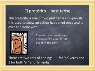 El pretérito – past tense
The pretérito is one of two past tenses in Spanish.
It is used to show an action happened once and is
over and done with.
The door slammed is an
example of a completed
event in the past.

There are two sets of endings – 1 for ‘ar’ verbs and
1 for both ‘er’ and ‘ir’ verbs.

 