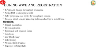 • T.Folic acid 5mg od throughout pregnancy
• Advise NOT to discontinue AED
• Refer to tertiary care centre for neurologist opinion
• Educate about seizure triggering factors and advise to avoid them.
TRIGGERS:-
• Missed medication
• Sleep deprivation
• Emotional and physical stress
• Infections
• Low blood sugar
• Dehydration
• Alcohol/illicit drug use
• Exposure to bright light
DURING WWE ANC REGISTRATION
 