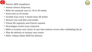 • Ensure AED compliance
• Assess seizure frequency
• Refer for anomaly scan at 18 to 20 weeks
• Fetal echo at 24 weeks
• Growth scan every 3 weeks from 28 weeks
• Ensure iron and folic acid intake
• Check Hb regularly and Correct anemia
• Neurologist review every trimester
• Refer to tertiary care center at any time seizure occurs after stabilizing the pt
• Plan for delivery at tertiary care center
• Refer 15days before EDD for delivery
 