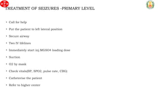 TREATMENT OF SEIZURES -PRIMARY LEVEL
• Call for help
• Put the patient to left lateral position
• Secure airway
• Two IV lifelines
• Immediately start inj.MGSO4 loading dose
• Suction
• O2 by mask
• Check vitals(BP, SPO2, pulse rate, CBG)
• Catheterise the patient
• Refer to higher center
 