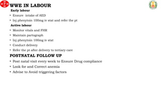 Early labour
• Ensure intake of AED
• Inj phenytoin 100mg iv stat and refer the pt
Active labour
• Monitor vitals and FHR
• Maintain partograph
• Inj phenytoin 100mg iv stat
• Conduct delivery
• Refer the pt after delivery to tertiary care
POSTNATAL FOLLOW UP
• Post natal visit every week to Ensure Drug compliance
• Look for and Correct anemia
• Advise to Avoid triggering factors
WWE IN LABOUR
 
