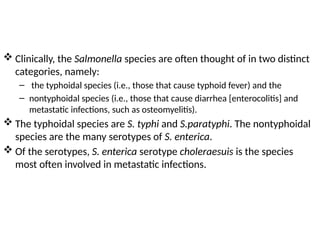  Clinically, the Salmonella species are often thought of in two distinct
categories, namely:
– the typhoidal species (i.e., those that cause typhoid fever) and the
– nontyphoidal species (i.e., those that cause diarrhea [enterocolitis] and
metastatic infections, such as osteomyelitis).
 The typhoidal species are S. typhi and S.paratyphi. The nontyphoidal
species are the many serotypes of S. enterica.
 Of the serotypes, S. enterica serotype choleraesuis is the species
most often involved in metastatic infections.
 