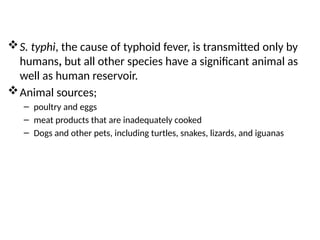 S. typhi, the cause of typhoid fever, is transmitted only by
humans, but all other species have a significant animal as
well as human reservoir.
Animal sources;
– poultry and eggs
– meat products that are inadequately cooked
– Dogs and other pets, including turtles, snakes, lizards, and iguanas
 