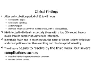 Clinical Findings
• After an incubation period of 12 to 48 hours
– enterocolitis begins
– nausea and vomiting
– abdominal pain
– diarrhea, which can vary from mild to severe, with or without blood.
 HIV-infected individuals, especially those with a low CD4 count, have a
much greater number of Salmonella infections.
 In typhoid fever, and in enteric fever, the onset of illness is slow, with fever
and constipation rather than vomiting and diarrhea predominating.
 The disease begins to resolve by the third week, but severe
complications such as
– intestinal hemorrhage or perforation can occur.
– become chronic carriers.
 