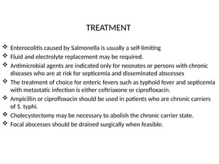 TREATMENT
 Enterocolitis caused by Salmonella is usually a self-limiting
 Fluid and electrolyte replacement may be required.
 Antimicrobial agents are indicated only for neonates or persons with chronic
diseases who are at risk for septicemia and disseminated abscesses
 The treatment of choice for enteric fevers such as typhoid fever and septicemia
with metastatic infection is either ceftriaxone or ciprofloxacin.
 Ampicillin or ciprofloxacin should be used in patients who are chronic carriers
of S. typhi.
 Cholecystectomy may be necessary to abolish the chronic carrier state.
 Focal abscesses should be drained surgically when feasible.
 