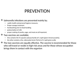 PREVENTION
 Salmonella infections are prevented mainly by;
– public health and personal hygiene measures.
– Proper sewage treatment
– handwashing prior to food handling
– pasteurization of milk
– proper cooking of poultry, eggs, and meat are all important.
 Two vaccines are available;
– One contains the Vi capsular polysaccharide of S. typhi (given intramuscularly),
– the other contains a live, attenuated strain (Ty21a) of S. typhi given orally
 The two vaccines are equally effective. The vaccine is recommended for those
who will travel or reside in high-risk areas and for those whose occupation
brings them in contact with the organism
 