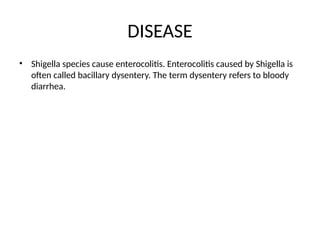 DISEASE
• Shigella species cause enterocolitis. Enterocolitis caused by Shigella is
often called bacillary dysentery. The term dysentery refers to bloody
diarrhea.
 
