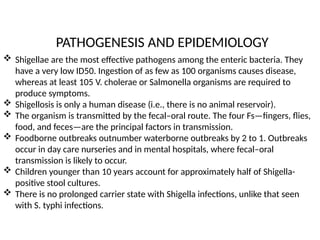 PATHOGENESIS AND EPIDEMIOLOGY
 Shigellae are the most effective pathogens among the enteric bacteria. They
have a very low ID50. Ingestion of as few as 100 organisms causes disease,
whereas at least 105 V. cholerae or Salmonella organisms are required to
produce symptoms.
 Shigellosis is only a human disease (i.e., there is no animal reservoir).
 The organism is transmitted by the fecal–oral route. The four Fs—fingers, flies,
food, and feces—are the principal factors in transmission.
 Foodborne outbreaks outnumber waterborne outbreaks by 2 to 1. Outbreaks
occur in day care nurseries and in mental hospitals, where fecal–oral
transmission is likely to occur.
 Children younger than 10 years account for approximately half of Shigella-
positive stool cultures.
 There is no prolonged carrier state with Shigella infections, unlike that seen
with S. typhi infections.
 