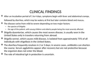 CLINICAL FINDINGS
 After an incubation period of 1 to 4 days, symptoms begin with fever and abdominal cramps,
followed by diarrhea, which may be watery at first but later contains blood and mucus.
 The disease varies from mild to severe depending on two major factors:
– the species of Shigella
– the age of the patient, with young children and elderly people being the most severely affected.
 Shigella dysenteriae, which causes the most severe disease, is usually seen in the
United States only in travelers returning from abroad.
 Shigella sonnei, which causes mild disease, is isolated from approximately 75% of all
individuals with shigellosis in the United States.
 The diarrhea frequently resolves in 2 or 3 days; in severe cases, antibiotics can shorten
the course. Serum agglutinins appear after recovery but are not protective because
the organism does not enter the blood.
 The role of intestinal IgA in protection is uncertain.
 