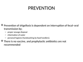 PREVENTION
 Prevention of shigellosis is dependent on interruption of fecal–oral
transmission by;
– proper sewage disposal
– chlorination of water
– personal hygiene (handwashing by food handlers).
 There is no vaccine, and prophylactic antibiotics are not
recommended
 