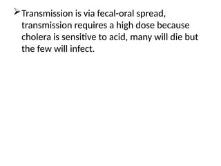 Transmission is via fecal-oral spread,
transmission requires a high dose because
cholera is sensitive to acid, many will die but
the few will infect.
 