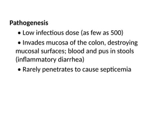 Pathogenesis
• Low infectious dose (as few as 500)
• Invades mucosa of the colon, destroying
mucosal surfaces; blood and pus in stools
(inflammatory diarrhea)
• Rarely penetrates to cause septicemia
 