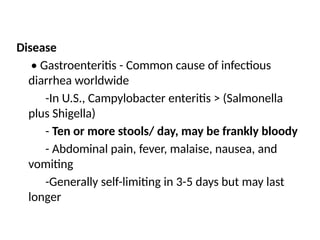 Disease
• Gastroenteritis - Common cause of infectious
diarrhea worldwide
-In U.S., Campylobacter enteritis > (Salmonella
plus Shigella)
- Ten or more stools/ day, may be frankly bloody
- Abdominal pain, fever, malaise, nausea, and
vomiting
-Generally self-limiting in 3-5 days but may last
longer
 