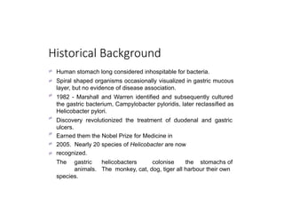 Historical Background







Human stomach long considered inhospitable for bacteria.
Spiral shaped organisms occasionally visualized in gastric mucous
layer, but no evidence of disease association.
1982 - Marshall and Warren identified and subsequently cultured
the gastric bacterium, Campylobacter pyloridis, later reclassified as
Helicobacter pylori.
Discovery revolutionized the treatment of duodenal and gastric
ulcers.
Earned them the Nobel Prize for Medicine in
2005. Nearly 20 species of Helicobacter are now
recognized.
The gastric helicobacters colonise the stomachs of
animals. The monkey, cat, dog, tiger all harbour their own
species.
 