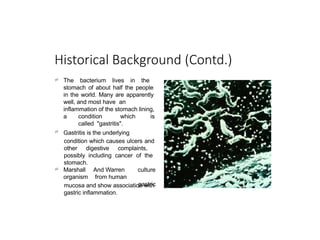 Historical Background (Contd.)
 The bacterium lives in the
stomach of about half the people
in the world. Many are apparently
well, and most have an
inflammation of the stomach lining,

a condition which is
called "gastritis".
Gastritis is the underlying
condition which causes ulcers and
other digestive complaints,
possibly including cancer of the
stomach.
 Marshall
organism
And Warren
from human
culture
gastric
mucosa and show association with
gastric inflammation.
 