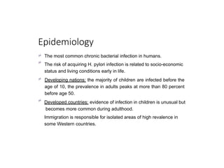 Epidemiology


The most common chronic bacterial infection in humans.
The risk of acquiring H. pylori infection is related to socio-economic
status and living conditions early in life.
 Developing nations: the majority of children are infected before the
age of 10, the prevalence in adults peaks at more than 80 percent
before age 50.

Developed countries: evidence of infection in children is unusual but
becomes more common during adulthood.
Immigration is responsible for isolated areas of high revalence in
some Western countries.
 