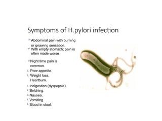 Symptoms of H.pylori infection
 Abdominal pain with burning
or gnawing sensation.
 With empty stomach; pain is
often made worse
Night time pain is
common.
Poor appetite.
Weight loss.
Heartburn.

Indigestion (dyspepsia)
Belching.
Nausea.
Vomiting.
Blood in stool.
 