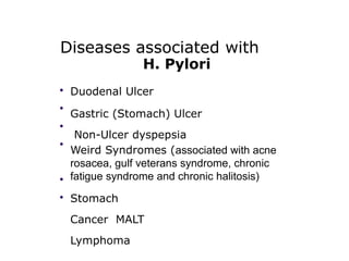 Diseases associated with
H. Pylori
•
•
•
•
•
•
Duodenal Ulcer
Gastric (Stomach) Ulcer
Non-Ulcer dyspepsia
Weird Syndromes (associated with acne
rosacea, gulf veterans syndrome, chronic
fatigue syndrome and chronic halitosis)
Stomach
Cancer MALT
Lymphoma
 