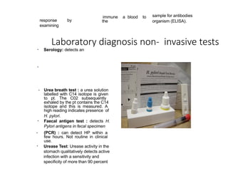 Laboratory diagnosis non- invasive tests
• Serology: detects an
response by
examining
immune a blood to
the
sample for antibodies
organism (ELISA).
•
• Urea breath test : a urea solution
labelled with C14 isotope is given
to pt. The C02 subsequently
exhaled by the pt contains the C14
isotope and this is measured. A
high reading indicates presence of
H. pylori.
Faecal antigen test : detects H.
Pylori antigens in fecal specimen
•
(PCR) : can detect HP within a
few hours. Not routine in clinical
use.
Urease Test: Urease activity in the
stomach qualitatively detects active
infection with a sensitivity and
specificity of more than 90 percent
 