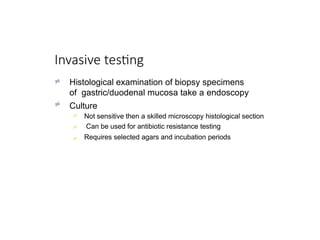 Invasive testing


Histological examination of biopsy specimens
of gastric/duodenal mucosa take a endoscopy
Culture



Not sensitive then a skilled microscopy histological section
Can be used for antibiotic resistance testing
Requires selected agars and incubation periods
 